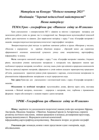 Матеріали на Конкурс "Педагог-новатор 2021"
Номінація: "Зорепад педагогічної майстерності"
Назва матеріалу:
ТЕМА:Урок - географічна гра: «Навколо світу за 40 хвилин»
Урок узагальнення з використанням ІКТ є цікавим за змістом і структурою матеріалу для
заохочення роботи учнів на уроках так і в позаурочний час. Використання мультимедійної технології
робить урок насиченим та цікавим. Для закріплення матеріалу з курсу 7 клас «Географія материків і
океанів» використовуються ілюстративні,статистичні і картографічні матеріали.
Використовуються різні методи та прийоми навчання: робота в групах «Материки у числах»,
«Посилка з сюрпризом» та прийом «Капітани вперед» , «Зрозумій мене» ,що сприятиме
сформованості основних компетенції сучасного учня,а саме: комунікативну, картографічну,
інформаційну та мовну.
Мета: повторити вивчений матеріал з курсу 7 клас «Географія материків і океанів»; з’ясувати
рівень оволодіння учнями навчальним матеріалом з попередніх тем; формувати знання про
особливості природи материків; поглибити систему знань учнів про цілісність природних компонентів
Землі на прикладі окремих материків; сформувати в учнів вміння складати характеристику природних
об’єктів, удосконалити практичні уміння учнів працювати з картами, статистичними матеріалами та
різноманітними інформаційними матеріалами в галузі природничих наук.
Тип уроку:Урок-гра для узагальнення і систематизації знань з курсу «Геогроафія материків і
океанів»
Обладнання та необхідні матеріали: мультимедійна дошка, фізична карта світу, виставка
малюнків « Впізнай материк», «посилки» – сюрпризи з материків, гонг, торбинка з іграшковими
фігурками тварин або конверти з назвами тварин з даних материків
УРОК - Географічна гра «Навколо світу за 40 хвилин»
Мета:закріпити та удосконалититеоретичні знання учнів про материки Африка,
Австралія, Південна Америка і Північна Америка,Євразія та Антарктида; сприяти
розвиткулогічного мислення, вміння працювати в команді, розширенню кругозору,
проявувинахідливості. Формувати ключові компетенції:
інформаційну,картографічну,комунікативну. Викликати інтерес до уроків географії.
Учасники гри:команди, кожна з яких представляє одинз материків, журі,
вболівальники.
 