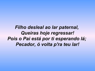 Filho desleal ao lar paternal,
Queiras hoje regressar!
Pois o Pai está por ti esperando lá;
Pecador, ó volta p'ra teu lar!
 