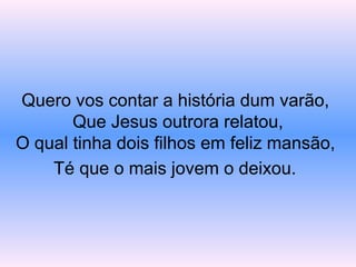 Quero vos contar a história dum varão,
Que Jesus outrora relatou,
O qual tinha dois filhos em feliz mansão,
Té que o mais jovem o deixou.
 