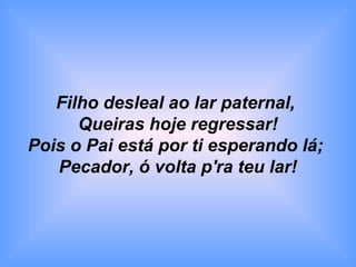 Filho desleal ao lar paternal,
Queiras hoje regressar!
Pois o Pai está por ti esperando lá;
Pecador, ó volta p'ra teu lar!
 