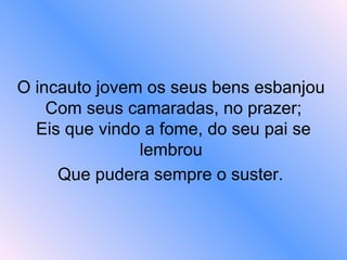 O incauto jovem os seus bens esbanjou
Com seus camaradas, no prazer;
Eis que vindo a fome, do seu pai se
lembrou
Que pudera sempre o suster.
 