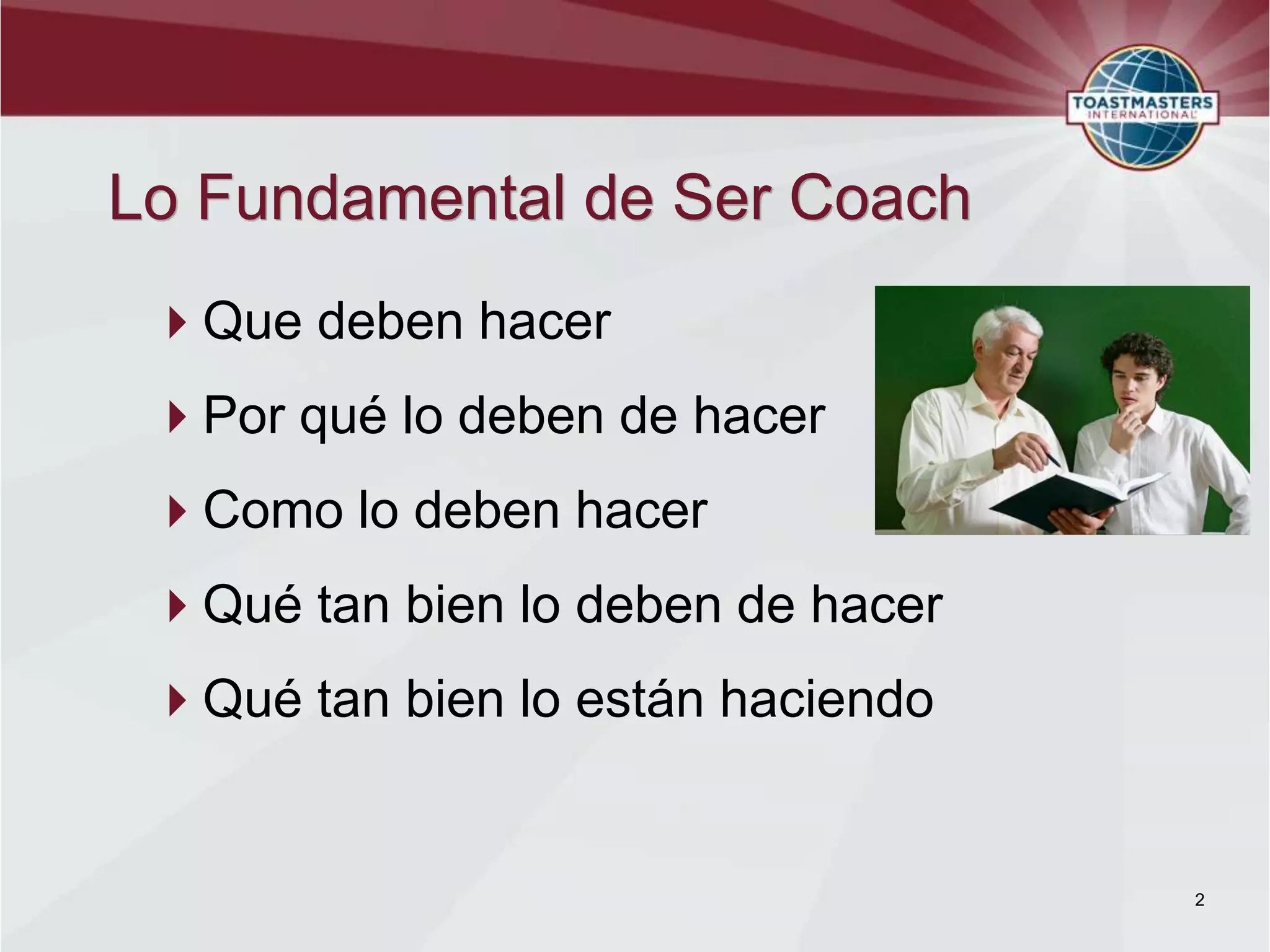 Lo Fundamental de Ser Coach
 Que deben hacer
 Por qué lo deben de hacer
 Como lo deben hacer
 Qué tan bien lo deben de hacer
 Qué tan bien lo están haciendo


                                   2
 