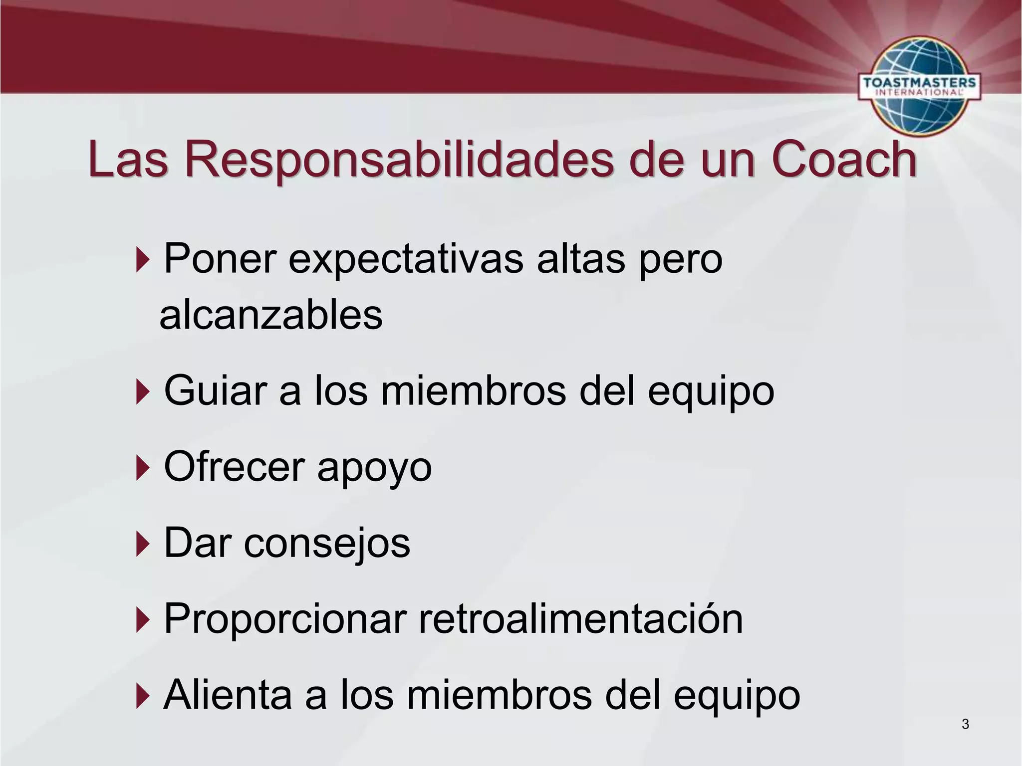Las Responsabilidades de un Coach
 Poner expectativas altas pero
  alcanzables
 Guiar a los miembros del equipo
 Ofrecer apoyo
 Dar consejos
 Proporcionar retroalimentación
 Alienta a los miembros del equipo   3
 