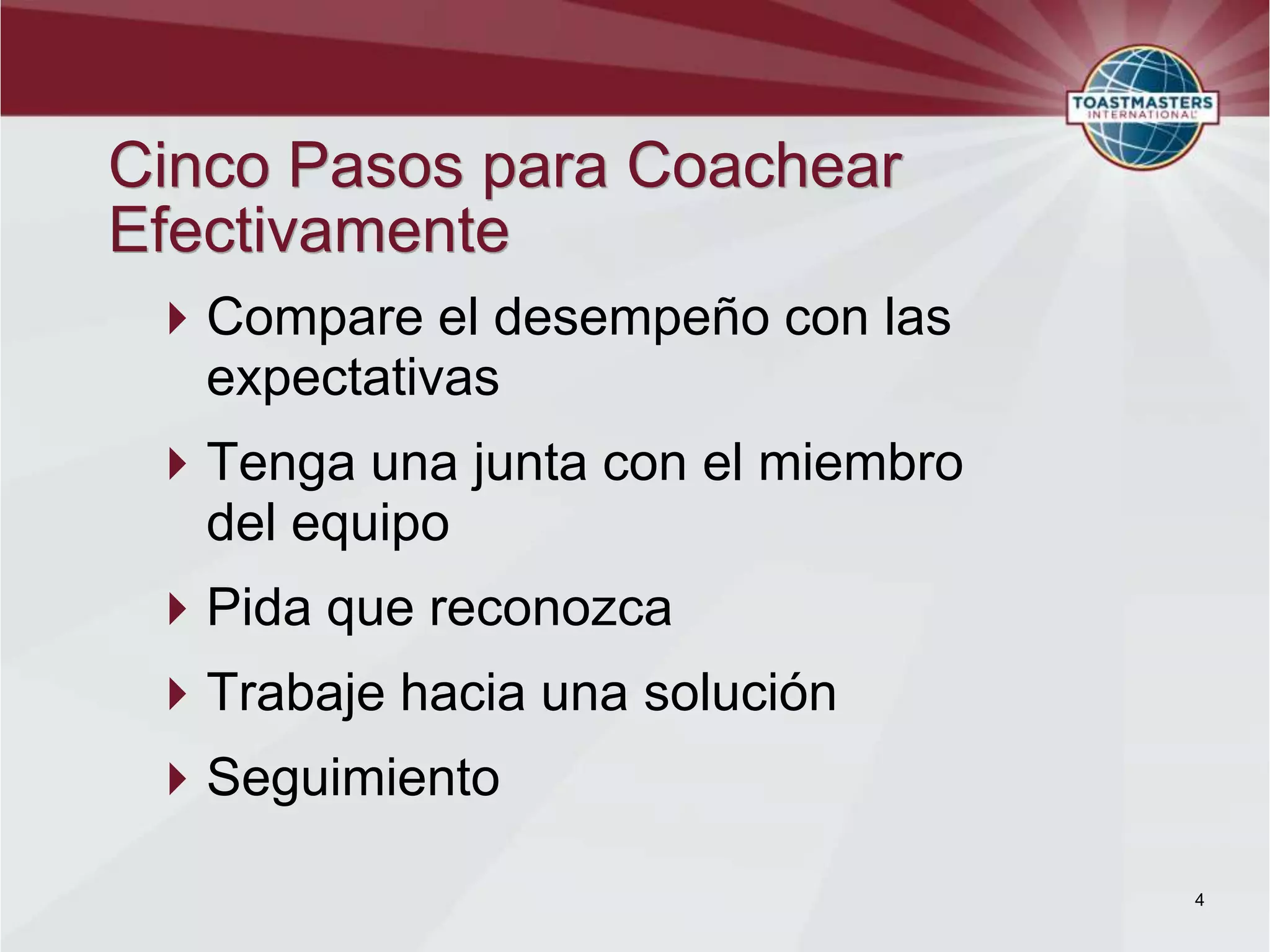 Cinco Pasos para Coachear
Efectivamente
 Compare el desempeño con las
  expectativas
 Tenga una junta con el miembro
  del equipo
 Pida que reconozca
 Trabaje hacia una solución
 Seguimiento

                                   4
 