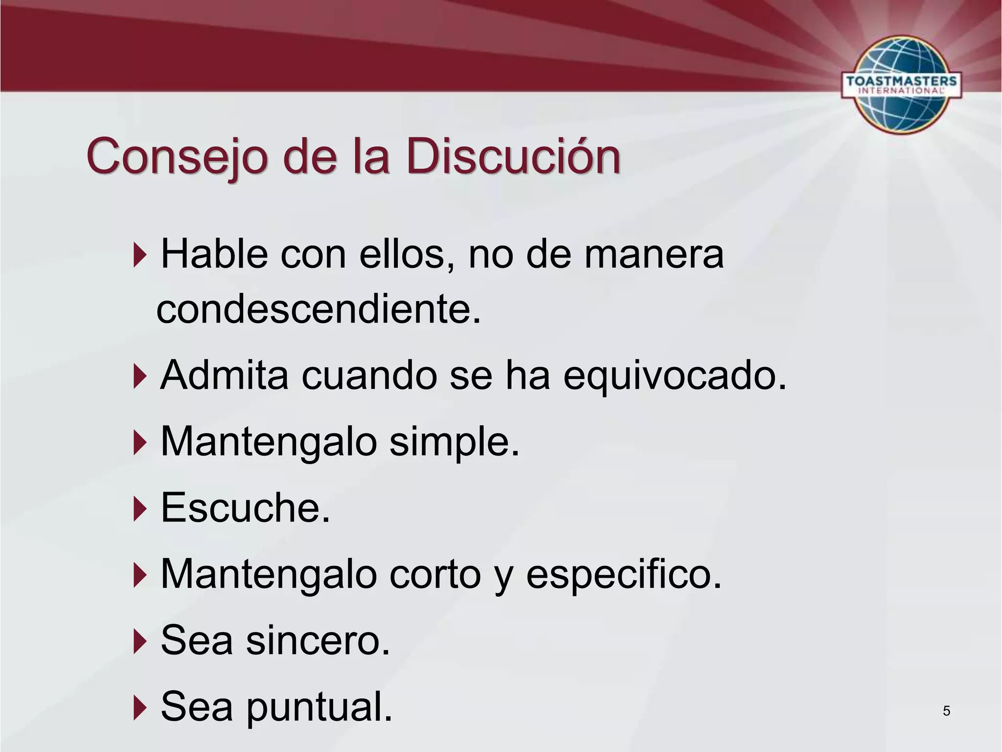 Consejo de la Discución
 Hable con ellos, no de manera
  condescendiente.
 Admita cuando se ha equivocado.
 Mantengalo simple.
 Escuche.
 Mantengalo corto y especifico.
 Sea sincero.
 Sea puntual.                      5
 