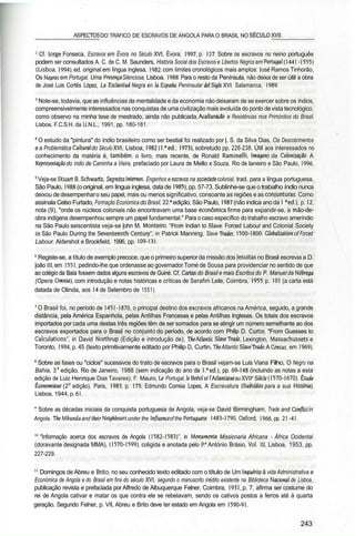 ________ASPECTOS DO TRÁFICO DE ESCRAVOS DE ANGOLA PARA O BRASIL NO SÉCULO XVII_______
2
Cf. lorge Fonseca, Escravos em Évora no Século XVI, Évora, 1997, p. 127. Sobre os escravos no reino português
podem ser consultados A. C. de C. M. Saunders, História Social dos Escravos e Libertos Negros em Portugal (1441 -1555)
(Lisboa, 1994), ed. original em língua inglesa, 1982; com limites cronológicos mais amplos: losé Ramos Tinhorão,
Os Negros em Portugal. Uma Presença Silenciosa, Lisboa. 1988. Para o resto da Península, não deixa de ser útil a obra
de José Luis Cortês López, La Esclavitud Negra en Ia Espana Peninsular dei Siglo XVI, Salamanca, 1989.
J
Note-se, todavia, que as influências da mentalidade e da economia não deixaram de se exercer sobre os índios,
compreensivelmente interessados nas conquistas de uma civilização mais evoluída do ponto devista tecnológico,
como observo na minha tese de mestrado, ainda não publicada, Aculturação e Resistências nos Primórdios do Brasil,
Lisboa, F.C.S.H. da U.N.L., 1991, pp. 180-181.
4
O estudo da "pintura" do índio brasileiro como ser bestial foi realizado por |. S. da Silva Dias, Os Descobrimentos
e a Problemática Cultural do Século XVI, Lisboa, 1982 (l." ed., 1973), sobretudo pp. 226-238. Útil aos interessados no
conhecimento da matéria é, também, o livro, mais recente, de Ronald Raminelli, Imagens da Colonização. A
Representação do índio de Caminha a Vieira, prefaciado por Laura de Mello e Souza, Rio de laneiro e São Paulo, 1996.
5
Veja-se Stuart B. Schwartz, Segredos Internos. Engenhos e escravos na sociedade colonial, trad. para a língua portuguesa,
São Paulo, 1988 (o original, em língua inglesa, data de 1985), pp. 57-73. Sublinhe-se que o trabalho índio nunca
deixou de desempenharo seu papel, mais ou menos significativo, consoante as regiões e as conjunturas. Como
assinala Celso Furtado, Formação Económica do Brasil, 22." edição, São Paulo, 1987 (não indica anoda l " ed.), p. 12,
nota (9), "onde os núcleos coloniais não encontravam uma base económica firme para expandir-se, a mão-de-
obra indígena desempenhou sempre um papel fundamental." Para o caso específico do trabalho escravo ameríndio
na São Paulo seiscentista veja-se |ohn M. Monteiro, "From Indian to Slave: Forced Labour and Colonial Society
in São Paulo During the Seventeenth Century", in Patrick Manning, Slave Trades. 1500-1800: Globalization of Forced
Labour. Aldershot e Brookfield, 1996, pp. 109-131.
6
Registe-se, a título de exemplo precoce, que o primeiro superiorda missão dos lesuítas no Brasil escrevia a D.
|oão 111, em 1551, pedindo-lhe que ordenasse ao governador Tomé de Sousa para providenciar no sentido de que
ao colégio da Baía fossem dados alguns escravos de Guiné. Cf. Cartas do Brasil e mais Escritos do P. Manuel da Nóbrega
(Opera Omnia), com introdução e notas históricas e críticas de Serafim Leite, Coimbra, 1955, p. 101 (a carta está
datada de Olinda, aos 14 de Setembro de 1551).
7
O Brasil foi, no período de 1451 -1870, o principal destino dos escravos africanos na América, seguido, a grande
distância, pela América Espanhola, pelas Antilhas Francesas e pelas Antilhas Inglesas. Os totais dos escravos
importados por cada uma destas três regiões têm de ser somados para se atingir um número semelhante ao dos
escravos exportados para o Brasil no conjunto do período, de acordo com Philip D. Curtin, "From Guesses to
Calculations", in David Northrup (Edição e introdução de), The Atlantic Slavefrade, Lexington, Massachussets e
Toronto, 1994, p. 45 (texto primitivamente editado por Philip D, Curtin, TheAtlantic SlaveTrade: A Census, em 1969).
8
Sobre as fases ou "ciclos" sucessivos do trato de escravos para o Brasil vejam-se Luís Viana Filho, O Negro na
Bahia, 3a
edição, Rio de Janeiro, 1988 (sem indicação do ano da I." ed.), pp. 69-148 (incluindo as notas a esta
edição de Luiz Henrique Dias Tavares); F. Mauro, Lê Portugal, lê Brésil et 1'Atlantiaue au XVII' Siècle (1570-1670), Elude
Économiaue (2a
edição), Paris, 1983, p. 175; Edmundo Correia Lopes, A Escravatura (Subsídios para a sua História],
Lisboa, 1944, p. 61.
* Sobre as décadas iniciais da conquista portuguesa de Angola, veja-se David Birmingham, Trade and Conflict in
Angola. The Ubundu and lheir Neighbours under the nfluence of the Portuguese. 1483-1790, Oxford, 1966, pp. 21 -41.
10
"Informação acerca dos escravos de Angola (1582-1583)", in Monumenta Missionaria Africana - África Ocidental
(doravante designada MMA), (1570-1599), coligida e anotada pelo P.« António Brásio, Vol. Ill, Lisboa, 1953, pp.
227-229.
11
Domingos de Abreu e Brito, no seu conhecido texto editado com o título de Um Inquérito â vida Administrativa e
Económica de Angola e do Brasil em fins do século XVI, segundo o manuscrito inédito existente na Biblioteca Nacional de Lisboa,
publicação revista e prefaciada por Alfredo de Albuquerque Felner, Coimbra, 1931, p. 7, afirma ser costume do
rei de Angola cativar e matar os que contra ele se rebelavam, sendo os cativos postos a ferros até à quarta
geração. Segundo Felner, p. VII, Abreu e Brito deve ter estado em Angola em 1590-91.
243
 