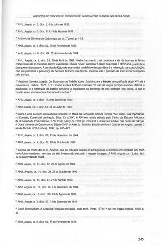 _________ASPECTOS DO TRÁFICO DE ESCRAVOS DE ANGOLA PARA O BRASIL NO SÉCULO XV11_______
27
AHU, Angola, cx. 2, doe. 5, 6 de Julho de 1633.
28
AHU, Angola, cx.5.doc. 113, 10 de Maio de 1653.
"António de Oliveira deCadornega, op. cit., Tomo l, p. 143.
3Ü
AHU, Angola, cx. 6, doe. 62, 19 de Fevereiro de 1656.
" AHU. Angola, cx. 8, doe. 69, 15 de Novembro de 1664.
52
AHU, Angola, cx. 9, doe. 25, 10 de Abril de 1666. Neste documento o rei considera a ida de brancos às feiras
como causa de as mesmas serem levantadas, não as haver, aumentar o preço das peças e diminuir a quantidade'
das que embarcavam. Aconclusão lógica do exame dos malefícios desta prática é a reiteração da sua proibição;
não era permitida a presença de homens brancos nas feiras, mesmo sob o pretexto de irem impor o respeito
pela justiça.
i íôv , aiKt-7
? ,')l!iH»:
" António Carreira, Angola-. Da Escravatura ao Trabafíto Livre. Subsídios para a História demográfica d.o século XVI até à
independência. Lisboa, 1977, p. 71. Como explica António Carreira, "O uso de calças de tipo europeu definia o
aculturado, e a detenção do bastão simulava a legalidade da presença do seu portador nas feiras, já que o
bastão era o símbolo da autoridade dos sobas."
34
AHU, Anaolfl, cx.4.doc. 17, 8 de Janeiro de 1643.
35
AHU, Anaola. cx. 4, doe. 55, 28 de Julho de 1645.
56
Sobre o tema existem dois estudos recentes; cf. Maria da Conceição Gomes Pereira, "As Feiras - Sua Importância
no Contexto Comercial de Angola. Sécs. XV a XIX", in Africana, revista editada pelo Centro de Estudos Africanos
da Universidade Portucalense, n." 6, Porto, Março de 1990, pp. 209-232 e Rosa Cruz e Silva, "As Feiras do Ndongo.
A Outra Vertente do Comércio no Século XVII", in Actas do Seminário Encontro de Povos í Culturas em Angola, Luanda 3
a 6 de Abril de 1995 |Lisboa|, 1997, pp. 405-422.
"AHU,Anaota, cx.8.doc. 69, 15 de Novembro de 1664.
58
AHU, Anaola, cx. 9, doe. 62, 20 de Outubro de 1666.
" Depois da morte do rei D. António, que se rebelara contra os portugueses e morrera em combate em 1665
havia lutas intestinas, sem que por elas tivesse sido afectado o resgate das peças-, cf. AHU, Angola, cx. 12, doe. 161,
12 de Dezembro de 1684.
10
AHU, Angola, cx. 13, doe. 82, 28 de Agosto de 1688.
41
AHU, Angola, cx. 14, doe. 38, 28 de Outubro de 1690.
42
AHU, Anaola, cx. 14, doe. 44, 27 de Abril de 1690.
43
AHU, Angola, cx. 15, doe. 26, l de Dezembro, de 1694.
44
AHU, Anada, cx. I5.doc. 100, 23 de Agosto de 1697.
45
AHU. Anaola, a. 3, doe. 57, 13 de Setembro de 1645.
46
David Birmingham, A Conquista Portuguesa de Afiada, trad. port, Porto, 1974 (l.a
ed.,em língua inglesa, 1965), p.
33.
47
AHU,Anada, cx. 6, doe. 62, 19 de Fevereiro de 1656.
 