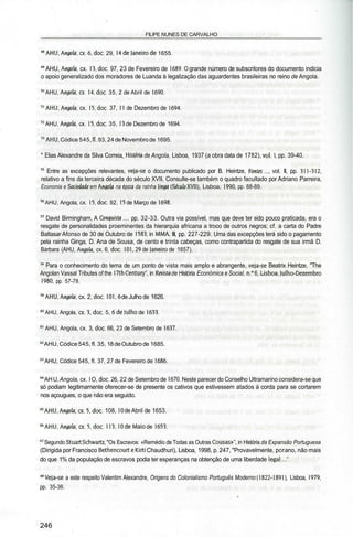 FILIPE NUNES DE CARVALHO
4
«AHU,Angola, cx.6.doc. 29, Udejaneirode 1655. «JÜA^WÏÍ.
49
AHU, Angola, cx. 13, doe. 97, 23 de Fevereiro de 1689.0 grande número de subscritores do documento indicia
o apoio generalizado dos moradores de Luanda à legalização das aguardentes brasileiras no reino de Angola.
50
AHU, Angola, cx. 14. doe. 35, 2 de Abril de 1690.
51
AHU, Angola, cx. 15, doe. 37, 11 de Dezembro de 1694.
52
AHU, Angola, cx. 15, doe. 35, 13 de Dezembro de 1694.
"AHU, Códice 545, fl. 93, 24 de Novembro de 1695.
* Elias Alexandre da Silva Correia, História de Angola, Lisboa, 1937 (a obra data de 1782), vol. l, pp. 39-40.
55
Entre as excepções relevantes, veja-se o documento publicado por B. Heintze, Fontes.... vol. II, pp. 311-312,
relativo a fins da terceira década do século XVII. Consulte-se também o quadro facultado por Adriano Parreira,
Economia e Sociedade em Angola na época da rainha linga {Século XVII), Lisboa, 1990, pp. 88-89.
56
AHU, Angola, cx. 15, doe. 92, 15 de Março de 1698.
57
David Birmingham, A Conquista .... pp. 32-33. Outra via possível, mas que deve ter sido pouco praticada, era o
resgate de personalidades proeminentes da hierarquia africana a troco de outros negros; cf. a carta do Padre
Baltasar Afonso de 30 de Outubro de 1583, in MMA, III, pp. 227-229. Uma das excepções terá sido o pagamento
pela rainha Ginga, D. Ana de Sousa, de cento e trinta cabeças, como contrapartida do resgate de sua irmã D.
Bárbara (AHU, Angola, cx. 6, doe. 101, 29 de Janeiro de 1657).
58
Para o conhecimento do tema de um ponto de vista mais amplo e abrangente, veja-se Beatrix Heintze, "The
Angolan Vassal Tributes of the 17th Century", in Revisto de História Económica e Social, n.° 6, Lisboa, Julho-Dezembro
1980, pp. 57-78.
"AHU, Angola, cx. 2, doe. 101,6 de Julho de 1626.
60
AHU, Angola, cx.3.doc. 5, 6 de Julho de 1633.
61
AHU, Angola, cx. 3, doe. 66, 23 de Setembro de 1637.
62
AHU, Códice 545, fl. 35, 18deOutubro de 1685.
63
AHU, Códice 545, fl. 37, 27 de Fevereiro de 1686.
64
AHU, Angola, cx. l O, doe. 26, 22 de Setembro de 1670. Neste parecer do Conselho Ultramarino considera-se que
só podiam legitimamente oferecer-se de presente os cativos que estivessem atados à corda para se cortarem
nos açougues, o que não era seguido.
65
AHU, Angola, cx.5.doc. 108, 10 de Abril de 1653.
66
AHU, Angola, cx.5.doc. 113, 10 de Maio de 1653.
67
Segundo Stuart Schwartz, "Os Escravos: «Remédio de Todas as Outras Cousas»", in História da Expansão Portuguesa
(Dirigida por Francisco Bethencourte Kirti Chaudhuri), Lisboa, 1998, p. 247, "Provavelmente, por ano, não mais
do que 1% da população de escravos podia ter esperanças na obtenção de uma liberdade legal...".
" Veja-se a este respeito Valentim Alexandre, Origens do Colonialismo Português Moderno (1822-1891), Lisboa, 1979,
pp. 35-36.
246
 