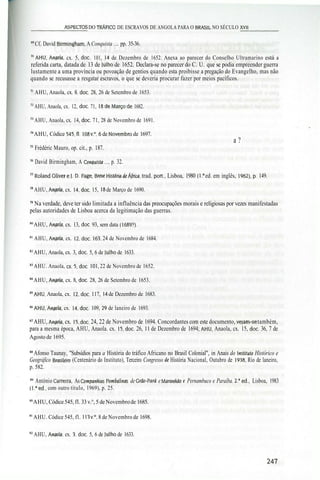 _________ASPECTOS DO TRÁFICO DE ESCRAVOS DE ANGOLA PARA O BRASIL NO SÉCULO XVII________
69
Cf. David Birmingham, A Conquista .... pp. 35-36.
70
AHU, Anaola, cx. 5, doe. 101, 14 de Dezembro de 1652. Anexa ao parecer do Conselho Ultramarino está a
referida carta, datada de 13 de lulho de 1652. Declara-se no parecer do C. U. que se podia empreender guerra
lustamente a uma província ou povoação de gentios quando esta proibisse a pregação do Evangelho, mas não
quando se recusasse a resgatar escravos, o que se deveria procurar fazer por meios pacíficos.
71
AHU, Anaola, cx. 8. doe. 28, 26 de Setembro de 1653.
72
AHU, Anaola, cx. 12, doe. 71, ISdeMarçode 1682. . . . . - „ , . . . . . . , ,
73
AHU, Anaola, cx. 14, doe. 71, 28 de Novembro de 1691.
74
AHU, Códice 545, fl. 108 v.°, 6 de Novembro de 1697.
com a ?
75
Frédéric Mauro, op. cit., p. 187.
76
David Birmingham, A Conquista .... p. 32.
77
RolandOlivere). D. Fage, Breve História deÁ/rica, trad. port, Lisboa, 1980 (Ia
ed. em inglês, 1962),p. 149.
78
AHU, Anaola, cx. 14.doc. 15, 18 de Março de 1690.
79
Na verdade, deve ter sido limitada a influência das preocupações morais e religiosas por vezes manifestadas
pelas autoridades de Lisboa acerca da legitimação das guerras.
80
AHU, Anaola, cx. 13, doe. 93, sem data (1689?).
81
AHU, Anaola, cx. 12.doc. 163, 24 de Novembro de 1684.
82
AHU, Anaola, cx. 3, doe. 5, 6 de lulho de 1633.
83
AHU. Anaola, cx.5.doc. 101, 22 de Novembro de 1652.
84
AHU, Anaola, cx. 8, doe. 28, 26 de Setembro de 1653.
85
AHU, Anaola, cx. 12.doc. 117, 14 de Dezembro de 1683.
""AHU.Anaola, cx. 14.doc. 109, 29 de laneiro de 1693.
87
AHU, Anaola, cx. 15, doe. 24, 22 de Novembro de 1694. Concordantes com este documento, vejam-se também,
para a mesma época, AHU, Anaola. cx. 15, doe. 26, 11 de Dezembro de 1694; AHU, Anaola, cx. 15, doe. 36, 7 de
Agosto de 1695.
88
Afonso Taunay, "Subsídios para a História do tráfico Africano no Brasil Colonial", in Anais do Instituto Histórico e
Geográfico Brasileiro (Centenário do Instituto), Terceiro Congresso de História Nacional, Outubro de 1938, Rio de laneiro,
p. 582.
" António Carreira, As Compannias Pombalinas de Grão-Pará e Marannão e Pernambuco e Paraíba. 2.a
ed., Lisboa, 1983
(l.a
ed., com outro título, 1969), p. 25.
90
AHU, Códice545, fl. 33v.°, 5 de Novembrode 1685.
91
AHU. Códice 545, fl. 113 v.", 8 de Novembro de 1698.
92
AHU, Anaola, cx. 3, doe. 5, 6 de Julho de 1633.
 