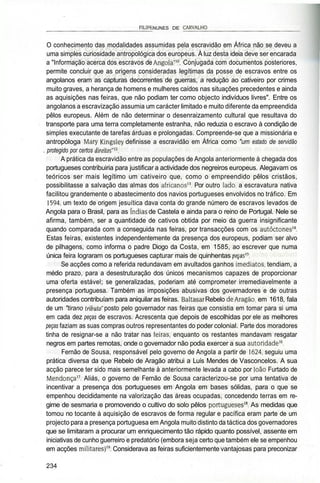 _________________________FILIPE NUNES DE CARVALHO______________________
O conhecimento das modalidades assumidas pela escravidão em África não se deveu a
uma simples curiosidade antropológica dos europeus. À luz desta ideia deve ser encarada
a "Informação acerca dos escravos de Angola"10
. Conjugada com documentos posteriores,
permite concluir que as origens consideradas legítimas da posse de escravos entre os
angolanos eram as capturas decorrentes de guerras, a redução ao cativeiro por crimes
muito graves, a herança de homens e mulheres caídos nas situações precedentes e ainda
as aquisições nas feiras, que não podiam ter como objecto indivíduos livres". Entre os
angolanos a escravização assumia um carácter limitado e muito diferente da empreendida
pêlos europeus. Além de não determinar o desenraizamento cultural que resultava do
transporte para uma terra completamente estranha, não reduzia o escravo à condição de
simples executante de tarefas árduas e prolongadas. Compreende-se que a missionária e
antropóloga Mary Kingsley definisse a escravidão em África como "um estado de servidão
. protegido por certos direitos"*2
.
A prática da escravidão entre as populações de Angola anteriormente à chegada dos
portugueses contribuiria para justificar a actividade dos negreiros europeus. Alegavam os
teóricos ser mais legítimo um cativeiro que, como o empreendido pêlos cristãos,
possibilitasse a salvação das almas dos africanos13
. Por outro lado, a escravatura nativa
facilitou grandemente o abastecimento dos navios portugueses envolvidos no tráfico. Em
1594, um texto de origem jesuítica dava conta do grande número de escravos levados de
Angola para o Brasil, para as índias de Castela e ainda para o reino de Portugal. Nele se
afirma, também, ser a quantidade de cativos obtida por meio da guerra insignificante
quando comparada com a conseguida nas feiras, por transacções com os autóctones14
.
Estas feiras, existentes independentemente da presença dos europeus, podiam ser alvo
de pilhagens, como informa o padre Diogo da Costa, em 1585, ao escrever que numa
única feira lograram os portugueses capturar mais de quinhentas peças*''.
Se acções como a referida redundavam em avultados ganhos imediatos, tendiam, a
médio prazo, para a desestruturação dos únicos mecanismos capazes de proporcionar
uma oferta estável; se generalizadas, poderiam até comprometer irremediavelmente a
presença portuguesa. Também as imposições abusivas dos governadores e de outras
autoridades contribuíam para aniquilar as feiras. Baltasar Rebelo de Aragão, em 1618, fala
de um "tirano tributo" posto pelo governador nas feiras que consistia em tomar para si uma
em cada dez peças de escravos. Acrescenta que depois de escolhidas por ele as melhores
peças faziam as suas compras outros representantes do poder colonial. Parte dos moradores
tinha de resignar-se a não tratar nas feiras, enquanto os restantes mandavam resgatar
negros em partes remotas, onde o governador não podia exercer a sua autoridade16
.
Fernão de Sousa, responsável pelo governo de Angola a partir de 1624, seguiu uma
prática diversa da que Rebelo de Aragão atribui a Luís Mendes de Vasconcelos. A sua
acção parece ter sido mais semelhante à anteriormente levada a cabo por João Furtado de
Mendonça17
. Aliás, o governo de Fernão de Sousa caracterizou-se por uma tentativa de
incentivar a presença dos portugueses em Angola em bases sólidas, para o que se
empenhou decididamente na valorização das áreas ocupadas, concedendo terras em re-
gime de sesmaria e promovendo o cultivo do solo pêlos portugueses18
. As medidas que
tomou no tocante à aquisição de escravos de forma regular e pacífica eram parte de um
projecto para a presença portuguesa em Angola muito distinto da táctica dos governadores
que se limitaram a procurar um enriquecimento tão rápido quanto possível, assente em
iniciativas de cunho guerreiro e predatório (embora seja certo que também ele se empenhou
em acções militares)". Considerava as feiras suficientemente vantajosas para preconizar
234
 