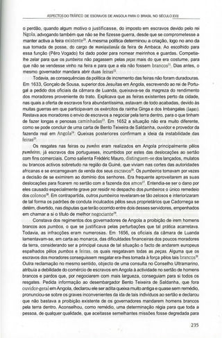 _________ASPECTOS DO TRÁFICO DE ESCRAVOS DE ANGOLA PARA O BRASIL NO SÉCULO XVII________
o perdão, quando algum motivo o justificasse, do imposto em escravos devido pelo rei
Ngola, advogando também que não se lhe fizesse guerra, desde que se comprometesse a
manter activa a feira existente20
. A mesma política determinou a criação, logo no ano da
sua tomada de posse, do cargo de maniquitanda da feira de Ambaca. Ao escolhido para
essa função (Pêro Vogado) foi dado poder para nomear meirinhos e guardas. Competia-
lhe zelar para que os pumbeiros não pagassem pelas peças mais do que era costume, para
que não se vendesse vinho na feira e para que a ela não fossem brancos21
. Dias antes, o
mesmo governador mandara abrir duas feiras22
.
Todavia, as consequências da política de incremento das feiras não foram duradouras.
Em 1633, Gonçalo de Sousa, superior dos Jesuítas em Angola, escrevendo ao rei de Portu-
gal a pedido dos oficiais da câmara de Luanda, queixava-se da magreza do rendimento
dos moradores proveniente do trato. Explicava que as feiras existentes perto da cidade,
nas quais a oferta de escravos fora abundantíssima, estavam de todo acabadas, devido às
muitas guerras em que participavam os exércitos da rainha Ginga e dos Imbangalas (agas).
Restava aos moradores o envio de escravos a negociar pela terra dentro, para o que tinham
de fazer longas e penosas caminhadas23
. Em 1652 a situação não era muito diferente,
como se pode concluir de uma carta de Bento Teixeira de Saldanha, ouvidor e provedor da
fazenda real em Angola24
. Queixas posteriores confirmam a ideia da instabilidade das
feiras25
.
Os resgates nas feiras ou pumbos eram realizados em Angola principalmente pêlos
pumèeiros, já escravos dos portugueses, incumbidos por estes das deslocações ao sertão
com fins comerciais. Como salienta Frédéric Mauro, distinguem-se dos lançados, mulatos
ou brancos activos sobretudo na região da Guiné, que viviam nas cortes das autoridades
africanas e se encarregavam da venda dos seus escravos26
. Os pumbeiros tomavam por vezes
a decisão de se eximirem ao domínio dos senhores. Era frequente aproveitarem as suas
deslocações para ficarem no sertão com a fazenda dos amos27
. Entendia-se ser o dano por
eles causado especialmente grave por residir no despacho dos pumbeiros o único remedeio
dos colonos28
. Em contrapartida, outros pumbeiros revelaram-se tão zelosos e interiorizaram
de tal forma os padrões de conduta inculcados pêlos seus proprietários que Cadornega se
detém, divertido, nas disputas queterão ocorrido entre dois desses servidores, empenhados
em chamar a si o título de melhor negociante29
.
Constava dos regimentos dos governadores de Angola a proibição de irem homens
brancos aos pumbos, o que se justificava pelas perturbações que tal prática acarretava.
Todavia, as infracções eram numerosas. Em 1656, os oficiais da câmara de Luanda
lamentavam-se, em carta ao monarca, das dificuldades financeiras dos poucos moradores
da terra, considerando ser a principal causa de tal situação o facto de andarem europeus
espalhados pêlos pumbos e feiras, os quais resgatavam todas as peças. Alguma que os
escravos dos moradores conseguissem resgatar era-lhes tomada à força pêlos tais brancos30
.
Outra reclamação no mesmo sentido, objecto de uma consulta no Conselho Ultramarino,
atribuía a debilidade do comércio de escravos em Angola à actividade no sertão de homens
brancos e pardos que, por negociarem com mais largueza, conseguiam para si todos os
resgates. Pedida informação ao desembargador Bento Teixeira de Saldanha, que fora
ouvidor-geral emAngola, declarou eleseraditaqueixa muitoantigaequasesem remédio,
pronunciou-se sobre os graves inconvenientes da ida de tais indivíduos ao sertão e declarou
que não bastava a proibição existente de os governadores mandarem homens brancos
pela terra dentro. Aconselhou, como remédio, uma determinação régia para que toda a
pessoa, de qualquer qualidade, que aceitasse semelhantes missões fosse degredada para
 