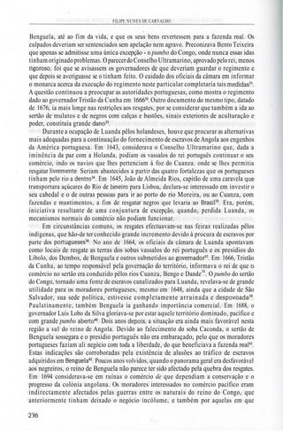 FILIPE NUNES DE CARVALHO
Benguela, até ao fim da vida, e que os seus bens revertessem para a fazenda real. Os
culpados deveriam ser sentenciados sem apelação nem agravo. Preconizava Bento Teixeira
que apenas se admitisse uma única excepção - o pumbo do Congo, onde nunca essas idas
tinham originadoproblemas. OparecerdoConselho Ultramarino, aprovado pelo rei, menos
rigoroso, foi que se avisassem os governadores de que deveriam guardar o regimento e
que depois se averiguasse se o tinham feito. O cuidado dos oficiais da câmara em informar
o monarca acerca da execução do regimento neste particular completaria tais medidas31
.
A questão continuou a preocupar as autoridades portuguesas, como mostra o regimento
dado ao governador Tristão da Cunha em 166632
. Outro documento do mesmo tipo, datado
de 1676, ia mais longe nas restrições aos resgates, por se considerar que também a ida ao
sertão de mulatos e de negros com calças e bastões, sinais exteriores de aculturação e
poder, constituía grande dano33
.
Durante a ocupação de Luanda pêlos holandeses, houve que procurar as alternativas
mais adequadas para a continuação do fornecimento de escravos de Angola aos engenhos
da América portuguesa. Em 1643, considerava o Conselho Ultramarino que, dada a
iminência da paz com a Holanda, podiam os vassalos do rei português continuar o seu
comércio, indo os navios que lhes pertenciam à foz do Cuanza. onde se lhes permitia
resgatar livremente. Seriam abastecidos a partir das quatro fortalezas que os portugueses
tinham pelo rio a dentro34
. Em 1645, João de Almeida Rios, capitão de uma caravela que
transportara açúcares do Rio de Janeiro para Lisboa, declara-se interessado em investir o
seu cabedal e o de outras pessoas para ir ao porto do rio Moreira, ou ao Cuanza, com
fazendas e mantimentos, a fim de resgatar negros que levaria ao Brasil35
. Era, porém,
iniciativa resultante de uma conjuntura de excepção, quando, perdida Luanda, os
mecanismos normais do comércio não podiam funcionar.
Em circunstâncias comuns, os resgates efectuavam-se nas feiras realizadas pêlos
indígenas, que hão-de ter conhecido grande incremento devido à procura de escravos por
parte dos portugueses36
. No ano de 1664, os oficiais da câmara de Luanda apontavam
como locais de resgate as terras dos sobas vassalos do rei português e os presídios do
Libolo, dos Dembos, de Benguela e outros submetidos ao governador37
. Em 1666, Tristão
da Cunha, ao tempo responsável pela governação do território, informava o rei de que o
comércio no sertão era conduzido pêlos rios Cuanza, Bengo e Dande38
. O pumbo do sertão
do Congo, tornado uma fonte de escravos canalizados para Luanda, revelava-se de grande
utilidade para os moradores portugueses, mesmo em 1648, ainda que a cidade de São
Salvador, sua sede política, estivesse completamente arruinada e despovoada39
.
Paulatinamente, também Benguela ia ganhando importância comercial. Em 1688, o
governador Luís Lobo da Silva gloriava-se por estar aquele território dominado, pacífico e
com grande pumbo aberto40
. Dois anos depois, a situação era ainda mais favorável nesta
região a sul do reino de Angola. Devido ao falecimento do soba Caconda, o sertão de
Benguela sossegara e o presídio português não era embaraçado, pelo que os moradores
portugueses faziam ali negócio com toda a liberdade, do que beneficiava a fazenda real41
.
Estas indicações são corroboradas pela existência de alusões ao tráfico de escravos
adquiridos em Benguela42
. Poucos anos volvidos, quando o panorama geral era desfavorável
aos negreiros, o reino de Benguela não parece ter sido afectado pela quebra dos resgates.
Em 1694 considerava-se em ruínas o comércio de que dependiam a conservação e o
progresso da colónia angolana. Os moradores interessados no comércio pacífico eram
indirectamente afectados pelas guerras entre os naturais do reino do Congo, que
anteriormente tinham deixado o negócio incólume, e também por aquelas em que
 
