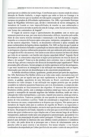 _________ASPECTOS DO TRÁFICO DE ESCRAVOS DE ANGOLA PARA O BRASIL NO SÉCULO XV11______
participavam os súbditos da rainha Ginga. Contribuíam para o mesmo estado de coisas a
alteração do Dembo Ambuíla, o magro negócio que então se fazia no Cassange e os
contínuos movimentos que se sucediam em toda aquela conquista43
. A presença de outros
europeus era geradora de dificuldades suplementares. Em 1696, o governador Henrique
laques de Magalhães informava que, devido à intromissão de navios estrangeiros, os
moradores de Luanda se viam impossibilitados de mandar as suas embarcações a
comprarem escravos em todos os portos da costa do Loango, como faziam anteriormente,
com licença dos contratadores de Angola44
.
O resgate de escravos exigia o apetrechamento dos pumbeiros com os meios que
tornassem possíveis as suas, por vezes muito demoradas e difíceis, incursões pelo sertão.
Além de uma reserva mínima destinada à manutenção e da fazenda para os resgates,
impunha-se o concurso de homens aptos como guias, intérpretes, carregadores e vigilan-
tes dos escravos adquiridos. Todavia, os documentos referentes à época estudada são
pouco esclarecedores da logística destas expedições. Em 1645, na fase em que Luanda se
encontrava sob domínio holandês e a penetração no interiorestava dificultada, solicitavam
os portugueses algumas embarcações pequenas com que andassem pela costa à pesca e
no resgate de milho e de escravos, visto serem os seus únicos recursos um barco de coberta
que tinha de ser reparado e um batelão com alguma capacidade bélica45
. Segundo David
Birmingham, os comerciantes adquiriam os negros principalmente em troca de álcool, de
tabaco e de tecidos46
. Tratar-se-ia dos produtos mais correntes; mas a venda ilegal de
armas de fogo, pólvora e munições não deixou de desempenhar papel significativo47
. Muito
procuradas pêlos africanos, faziam perigara já restrita supremacia militar dos portugueses,
o que mais incentivava os estrangeiros à sua utilização nas transacções com os negros,
interessados que estavam em desembaraçar-se do concorrente preponderante.
As bebidas alcoólicas tinham, igualmente, grande procura por parte dos angolanos.
Em 1656, Bartolomeu Pais Bulhão referia-se ao vinho como sendo a mercadoria mais útil
aos moradores, por ser aquela com que mais rapidamente se faziam os resgates48
. No
entanto, as gerebitas, aguardentes de cana fabricadas no Brasil, constituíam uma forte
alternativa ao vinho europeu. A sua utilização nos resgates permitia que um produto
secundário na indústria açucareira financiasse, por si só, directamente, a compra da mão-
de-obra necessária ao funcionamento dos engenhos. O interesse dos proprietários
brasileiros colidia, porém, com a estratégia económica estatal que visava, por um lado,
garantir o monopólio do mercado angolano das bebidas alcoólicas, tendo em vista a
colocação dos vinhos metropolitanos, e, poroutro, impedir uma autarcia, ainda que relativa,
da colónia brasileira. Tratava-se, portanto, de uma questão de extrema importância dos
pontos de vista económico e político. Tendo em consideração a magnitude e o alcance
dos interesses em causa, compreendem-se as disputas que originou. Não apenas para os
moradores de Angola como para os senhores de engenho do Brasil e os negociantes e
transportadores com eles relacionados, era muito mais que de uma contenda pela obtenção
de lucros. Da perspectiva do Estado, impunha-se zelar para que os envolvidos no negócio,
muitos dos quais cristãos-novos cujas relações com a Coroa estavam longe de ser fáceis e
transparentes, pudessem tender para uma progressiva autonomização, que poderia vir a
culminar na sua emancipação do poder central português. O Estado, mais do que fazer o
possível para defender os interesses dos seus súbditos reinóis produtores e vendedores
de vinho, não podia deixar de se preocupar com o futuro do relacionamento entre as
parcelas sobre as quais exercia o seu domínio. Era nessas relações - e na função
coordenadora desempenhada por Lisboa (periferia de um centro e centro de uma periferia)
237
 