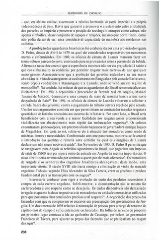 _________________________FILIPE NUNES DE CARVALHO_________________________
- que, em última análise, assentavam a relativa harmonia do puzzle imperial e a própria
independência do país. Havia que garantir e promover o ajustamento entre a totalidade
das parcelas do império e preservar a posição do rectângulo europeu como cabeça, não
apenas simbólica, desse conjunto de espaços e relações, mesmo que permitindo, como
não podia deixar de ser, uma considerável capacidade de manobra aos residentes nas
colónias.
A proibição das aguardentes brasileiras foi estabelecida por uma provisão do regente
D. Pedro, datada de Abril de 1679, na qual são consideradas responsáveis por numerosas
mortes e enfermidades. Em 1689, os oficiais da câmara de Luanda mandam fazer um
termo sobre o parecer do povo, convocado para se pronunciar sobre a permissão da bebida.
Afirma-se nesse documento que a experiência mostrara não ser ela prejudicial à saúde e
que convinha muito ao comércio, por permitir resgatar mais escravos do que qualquer
outro género. Acrescentava-se que a proibição das gerebitas redundava na sua maior
abundância, visto descarregarem-se ocultamente em Benguela e pela costa de Barlavento,
sendo depois conduzidas a Massangano e a Luanda, onde se vendiam em regime de
monopólio49
. Na verdade, há notícias de que as aguardentes do Brasil se comercializavam
ilicitamente. Em 1690, o depositário e procurador da fazenda real em Angola, Manuel
Tavares de Macedo, denunciava uma compra de mais de sessenta barris a um navio
despachado da Baía50
. Em 1694, os oficiais da câmara de Luanda voltavam a solicitar a
entrada franca das gerebitas, contra o pagamento do tributo outrora recebido pelo senado.
Um dos seus argumentos consistia em que permitiriam ao contratador mandar resgatar a
quantidade de farinha necessária aos socorros da infantaria. Por outro lado, o Brasil seria
beneficiado com a sua venda e a maior facilidade nos resgates assim proporcionada
viabilizaria um abastecimento mais rápido das embarcações negreiras51
. Os colonos
encontraram, poressa época, um precioso aliado na pessoa do governador Henrique Jaques
de Magalhães. Em carta ao rei, refere-se ele à situação dos moradores como sendo de
misérias, fomes e necessidades. Confrontado com este panorama, mostrava-se favorável
à introdução das gerebilas e remetia uma certidão na qual os cirurgiões de Luanda
declaravam não serem nocivas à saúde". Em Novembro de 1695, D. Pedro II permitia que
se navegassem para Angola as referidas aguardentes do Brasil, que pagariam um imposto
de saída de l $600 réis por pipa e outro de entrada em Angola da mesma importância. O
novo direito seria arrematado por contrato a quem por ele mais oferecesse". Os moradores
de Angola e os senhores dos engenhos brasileiros alcançavam, deste modo, uma
importante vitória. O século XVIII não traria consigo a eliminação do vinho do mercado
angolano. Todavia, segundo Elias Alexandre da Silva Correia, eram as gerebitas o produto
fundamental para as transacções com os negros54
.
Interessaria conhecer com rigor a evolução do custo dos produtos necessários à
compra de cada escravo angolano. Infelizmente, a documentação não se mostra tão
esclarecedora a este respeito como se desejaria. Os dados disponíveis são demasiado
irregulares quanto às datas respectivas e às mercadorias ou unidades monetárias utilizadas
para que possamos tirar conclusões precisas a tal respeito55
. A negociação dos preços das
fazendas com que se compravam os escravos era preocupação dos governadores de An-
gola. Um documento de 1698 relativo à nomeação de pessoas para o cargo de tenente do
capitão-mor do campo é suficientemente esclarecedor. Da folha de serviços do proposto
em primeiro lugar constava a ida ao quilombo de Cassange, por ordem do governador
Francisco de Távora, para ajustar os preços das fazendas que se praticariam no resgate
das
238
 