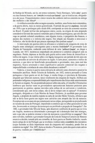 FILIPE NUNES DE CARVALHO
de Rodrigo de Miranda, seu tio, em termos veementes. Trazia Henriques, "pêlos sobas", quatro
ou cinco homens brancos, em "comissões inventadas porSatanás", que os tiranizavam, obrigando-
os a dar peças. Frequentemente o único recurso dos senhores nativos consistia na entrega
das mulheres e dos filhos66
.
Aviolência exercida sobre os negros assumia, também, uma forma mais sistemática,
a da guerra aberta, mais ou menos generalizada. O período das guerras angolanas, iniciado
em 1575 e que se prolongou pelo século XVII, corresponde ao surto da economia sacarina
no Brasil. O poder militar dos portugueses esteve, assim, na origem de uma proporção
considerável do total dos escravos remetidos para a América portuguesa, que um dito em
voga no período colonial considerava, com alguma ironia, o purgatório dos brancos, o
paraíso dos mulatos e o inferno dos negros. Em relação aos forçados a atravessar o
Atlântico, não há dúvida de que poucas esperanças lhes podiam restar67
.
A intervenção em guerras entre os africanos e a tentativa de conquista do reino de
Angola eram estratégias convergentes para a mesma finalidade68
. O governador Luís
Mendes de Vasconcelos, conhecido como defensor de urna "política de fixação", ao chegar a
Luanda, em 1617, mostrou-se empenhado em promover o comércio amigável com os
angolanos. Porém, depressa se decidiu pela guerra activa como forma de intensificar o
tráfico de negros. A sua vitória sobre o rei Ngola inaugurou um período de três anos em
que se procedeu ao cativeiro de africanos na região. A curto prazo, aumentou o tráfico de
escravos, o que deve ter beneficiado pessoalmente o governador, mas, para mal dos
negreiros, ficava arruinado o mais significativo parceiro comercial nos resgates e
impossibilitada a existência de uma oferta duradoura e estável69
.
Todavia, o recurso à guerra nunca deixaria de subsistir como alternativa possível às
transacções pacíficas. Bento Teixeira de Saldanha, em 1652, tentava persuadir a Coroa
portuguesa a fazer guerra ao rei do Congo, à rainha Ginga e à província de Quissama,
alegando que faltavam escravos, único rendimento da conquista de Angola. Atribuía aos
potentados indígenas a responsabilidade pelo impedimento das feiras onde anteriormente
se faziam os resgates. No seu ponderado parecersobreesta carta, o Conselho Ultramarino
lembrava que muitas vezes os governadores apresentavam honestos pretextos para
guerrearem os gentios, apenas movidos pela cobiça de os cativarem e venderem,
considerando que, sem novas culpas, não se devia romper com os nativos70
. O monarca
português, dirigindo-se a Luís Martins de Sousa Chichorro, já escolhido para governar
Angola, a propósito da matéria exposta na carta do ouvidor Bento Teixeira, afirmava que
não se devia fazer guerra aos negros nem cativá-los com atropelo das leis da natureza.
Exceptuavam-se os casos em que cometessem novas culpas, perseguindo ou prejudicando
os vassalos da coroa de Portugal, impedindo o comércio que os sobas quisessem ter com
eles, favorecendo os inimigos da monarquia ou proibindo a pregação do Evangelho71
. Em
1682, o governador João Silva de Sousa, após descrever o ambiente de guerra que se vivia
em Angola, mostrava-se determinado a prosseguir até à destruição total dos inimigos,
sem o que não se poderia retomar o trato da mercancia e possibilitar os resgates72
. Dez
anos volvidos, também o governador Gonçalo da Costa de Alcáçova Carneiro de Meneses
anuncia a decisão, tomada pelo seu conselho, de fazer guerra ao Dembo Ambuíla, vassalo
muito antigo do rei de Portugal, que se revoltara e roubara todos os pumbeiros dos moradores
(cujas fazendas se dizia importarem mais de cinquenta mil cruzados), pondo fim ao
comércio na região". Em 1697, fazia-se alusão a 76 escravos, parte dos quais eram cativos
de guerra, vendidos por 1768$000 réis74
.
240
 