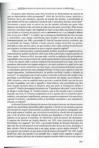 _________ASPECTOS DO TRÁFICO DE ESCRAVOS DE ANGOLA PARA O BRASIL NO SÉCULO XVII_______
As guerras entre africanos eram mais favoráveis ao abastecimento de escravos do
que as empreendidas pêlos portugueses75
. Além dos inevitáveis custos, materiais e
humanos, havia que considerar, aquando da tomada das decisões, a possibilidade de
uma derrota militar que conduzisse à perda de toda a mercadoria humana acumulada76
Incrementar a guerra entre os nativos era um dos métodos utilizados por quem tinha
interesse em beneficiar dos cativeiros de cada uma das partes envolvidas. Pôde mesmo
escrever-se, com algum exagero, que"Angolaem um simples açougue onde os degredados portugueses
eram utilizados no incitamento das populações nativas a guerrearem-seentre si, para obtenção de mão-de-
obra escrava para o Brasií."77
. A verdade é que os portugueses beneficiaram das lutas intestinas
e intertribais, cuja chama contribuíam para acender e não deixavam de atiçar.
Sintomaticamente, em 1690, o governador D. João de Lencastre escrevia, exultante, que
os potentados de Loango, Cabinda e Sonho estavam sempre envolvidos em guerras,
cativando-se nelas uns aos outros, do que resultava uma venda contínua de prisioneiros
que originava excelentes perspectivas para o negócio naquelas regiões78
.
Todavia, como já se notou, asguerraspodiam, também, prejudicaro resgate de cativos,
nomeadamente quando incidissem sobre áreas onde se processara o negócio pacífico de
forma regular. Tornava-se difícil, por esta razão, conciliar as ambições dos governadores,
empenhados num enriquecimento tão rápido quanto possível e pouco preocupados com
o futuro do negócio, dado o carácter temporário da sua permanência no cargo, com as dos
moradores interessados nos resgates amigáveis, nos quais podiam ter o papel activo que
lhes garantia os lucros inerentes à sua intervenção, necessariamente diminuídos quando
as autoridades optavam por uma estratégia belicista. O certo é que a guerra e a paz em
Angola dependiam, fundamentalmente, da política escolhida visando a obtenção de
escravos79
. As negociações com os nativos para o termo dos confrontos têm sempre como
prioridade a possibilitação do negócio. Um documento não datado, possivelmente de
1689, estipulava, entre as condições para a paz com o conde de Sonho, que este haveria
de tratar os pumbeins com todo o agasalho e benevolência, não consentindo que lhes
fosse causado qualquer dano ou prejuízo, para que assim se franqueasse melhor o
comércio80
. Similar preocupação era patente nas "Capitulações adicionais" a que se havia
de obrigar a rainha Ginga, D. Verónica Guterres, para se lhe conceder a paz e a amizade.
Segundo esse texto, D. Verónica comprometer-se-ia a mandar abrir os caminhos para o
comércio, sem qualquer impedimento, para que ospumbeins pudessem iràs suas terras e
regressar livremente, concedendo-se-lhes as facilidades necessárias a que rapidamente
fizessem os resgates81
.
'•'• As diversas formas de obtenção de escravos não proporcionavam um abastecimento
regular nas quantidades pretendidas pêlos negreiros. Convém ter em atenção as queixas
provenientes de Angola relativamente ao escasso número de escravos conseguidos; mas
não se pode esquecer, também, que, em muitas circunstâncias, elas deviam ser exageradas,
com o fim de pintar uma situação de miséria que dissuadisse a Coroa de criar novos
impostos ou de agravar os existentes. As referências à falta de escravos são abundantes.
O superior dos lesuítas em Angola descreve, em 1633, uma conjuntura de grandes
dificuldades nos resgates82
. Em 1652, o governador Rodrigo de Miranda Henriques faz
saber não lhe ter sido possível aviar completamente dois navios da Coroa, destinados à
Baía, devido à falta de escravos para a sua carga, porque o gentio andava rebelado83
. No
ano seguinte, era o próprio rei que aludia à falta de escravos em Angola84
. Em 1683, Joseph
Hardevicus refere que quando a nau Jerusalém fora a Angola estava suspenso o negócio e
não havia resgates, pelo que não se pudera respeitar o assento relativo ao envio de escravos
241
 