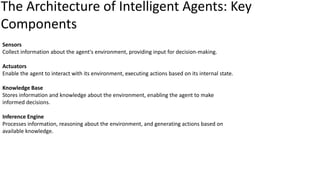 Sensors
Collect information about the agent's environment, providing input for decision-making.
Actuators
Enable the agent to interact with its environment, executing actions based on its internal state.
Knowledge Base
Stores information and knowledge about the environment, enabling the agent to make
informed decisions.
Inference Engine
Processes information, reasoning about the environment, and generating actions based on
available knowledge.
The Architecture of Intelligent Agents: Key
Components
 