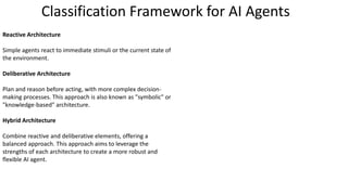 Reactive Architecture
Simple agents react to immediate stimuli or the current state of
the environment.
Deliberative Architecture
Plan and reason before acting, with more complex decision-
making processes. This approach is also known as "symbolic" or
"knowledge-based" architecture.
Hybrid Architecture
Combine reactive and deliberative elements, offering a
balanced approach. This approach aims to leverage the
strengths of each architecture to create a more robust and
flexible AI agent.
Classification Framework for AI Agents
 
