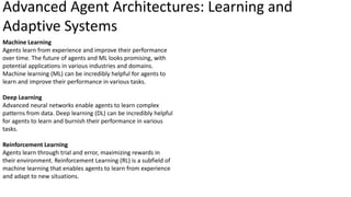 Machine Learning
Agents learn from experience and improve their performance
over time. The future of agents and ML looks promising, with
potential applications in various industries and domains.
Machine learning (ML) can be incredibly helpful for agents to
learn and improve their performance in various tasks.
Deep Learning
Advanced neural networks enable agents to learn complex
patterns from data. Deep learning (DL) can be incredibly helpful
for agents to learn and burnish their performance in various
tasks.
Reinforcement Learning
Agents learn through trial and error, maximizing rewards in
their environment. Reinforcement Learning (RL) is a subfield of
machine learning that enables agents to learn from experience
and adapt to new situations.
Advanced Agent Architectures: Learning and
Adaptive Systems
 