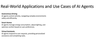 Real-World Applications and Use Cases of AI Agents
Autonomous Driving
AI agents control vehicles, navigating complex environments
safely and efficiently.
Smart Homes
AI agents manage energy consumption, adjust lighting, and
optimize comfort based on user preferences.
Virtual Assistants
AI agents respond to user requests, providing personalized
assistance and completing tasks.
 