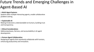 Future Trends and Emerging Challenges in
Agent-Based AI
> Multi-Agent Systems
Systems with multiple interacting agents, enable collaborative
problem-solving.
> Explainable AI
Making AI decisions understandable to humans, building trust
and transparency.
> Ethical Considerations
Addressing biases, fairness, and accountability in AI agent
development.
> Human-Agent Collaboration
Designing AI agents that seamlessly collaborate with humans,
enhancing productivity and innovation.
 