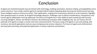 Conclusion
AI agents are revolutionizing the way we interact with technology, enabling automation, decision-making, and adaptability across
various domains. From simple reactive agents to complex hybrid models integrating deep learning and reinforcement learning,
these intelligent systems continue to evolve. Their applications, ranging from autonomous vehicles to smart assistants, highlight
their growing impact on society. As AI agent technology advances, challenges such as ethical considerations, transparency, and
human-agent collaboration must be addressed. The future of AI agents lies in their ability to work seamlessly with humans,
ensuring intelligent, ethical, and efficient solutions. By embracing innovation while mitigating risks, we can harness the full
potential of AI agents to shape a smarter and more connected world. The future scope of AI agents is vast and exciting, with
numerous real-world applications and use cases emerging across various industries. The future of agents and reinforcement
learning looks promising, with potential applications in various industries and domains.
 