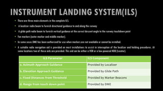 INSTRUMENT LANDING SYSTEM(ILS)
• There are three main elements in the complete ILS:
• A localizer radio beam to furnish directional guidance to and along the runway
• A glide path radio beam to furnish vertical guidance at the correct descent angle to the runway touchdown point
• Fan markers (outer marker and middle marker).
• In some cases DME has been authorized for use when markers are not available or cannot be installed.
• A suitable radio navigation aid is provided on most installations to assist in interception of the localizer and holding procedures. At
some locations two of these aids are provided. This aid can be either a VOR or a low-powered NDB (Locator).
ILS Parameter ILS Component
a. Azimuth Approach Guidance Provided by Localizer
b. Elevation Approach Guidance Provided by Glide Path
c. Fixed Distances from Threshold Provided by Marker Beacons
d. Range from touch down point Provided by DME
 
