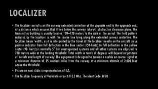LOCALIZER
• The localizer aerial is on the runway extended centerline at the opposite end to the approach end,
at a distance which ensures that it lies below the runway take-off obstruction clearance plane. The
transmitter building is usually located 100–120 meters to the side of the aerial. The field pattern
radiated by the localizer is with the course line lying along the extended runway centerline. The
localizer beam ‘width’, as it is interpreted by the travel of the localizer needle on the aircraft cross
pointer indicator from full deflection in the blue sector (150-hertz) to full deflection in the yellow
sector (90- hertz) is normally 5° for uncategorized systems and all other systems are adjusted to
210 meters wide at the landing threshold. Total width in terms of degrees will depend on position
of aerials and length of runway. The equipment is designed to provide a usable on-course signal at
a minimum distance of 25 nautical miles from the runway at a minimum altitude of 2,000 feet
above the threshold.
• Picture on next slide is representation of ILS.
• The localizer frequency at Vadodara airport:110.5 Mhz. The ident Code: IVDD.
 
