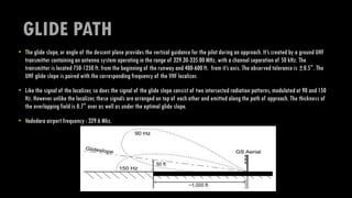 GLIDE PATH
• The glide slope, or angle of the descent plane provides the vertical guidance for the pilot during an approach. It’s created by a ground UHF
transmitter containing an antenna system operating in the range of 329.30-335.00 MHz, with a channel separation of 50 kHz. The
transmitter is located 750-1250 ft. from the beginning of the runway and 400-600 ft. from it’s axis. The observed tolerance is ±0.5°. The
UHF glide slope is paired with the corresponding frequency of the VHF localizer.
• Like the signal of the localizer, so does the signal of the glide slope consist of two intersected radiation patterns, modulated at 90 and 150
Hz. However unlike the localizer, these signals are arranged on top of each other and emitted along the path of approach. The thickness of
the overlapping field is 0.7° over as well as under the optimal glide slope.
• Vadodara airport frequency : 329.6 Mhz.
 