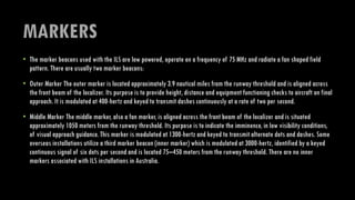 MARKERS
• The marker beacons used with the ILS are low powered, operate on a frequency of 75 MHz and radiate a fan shaped field
pattern. There are usually two marker beacons:
• Outer Marker The outer marker is located approximately 3.9 nautical miles from the runway threshold and is aligned across
the front beam of the localizer. Its purpose is to provide height, distance and equipment functioning checks to aircraft on final
approach. It is modulated at 400-hertz and keyed to transmit dashes continuously at a rate of two per second.
• Middle Marker The middle marker, also a fan marker, is aligned across the front beam of the localizer and is situated
approximately 1050 meters from the runway threshold. Its purpose is to indicate the imminence, in low visibility conditions,
of visual approach guidance. This marker is modulated at 1300-hertz and keyed to transmit alternate dots and dashes. Some
overseas installations utilize a third marker beacon (inner marker) which is modulated at 3000-hertz, identified by a keyed
continuous signal of six dots per second and is located 75–450 meters from the runway threshold. There are no inner
markers associated with ILS installations in Australia.
 