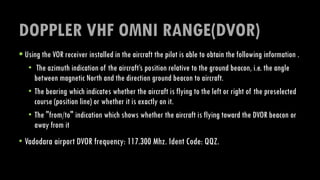 DOPPLER VHF OMNI RANGE(DVOR)
 Using the VOR receiver installed in the aircraft the pilot is able to obtain the following information .
• The azimuth indication of the aircraft’s position relative to the ground beacon, i.e. the angle
between magnetic North and the direction ground beacon to aircraft.
• The bearing which indicates whether the aircraft is flying to the left or right of the preselected
course (position line) or whether it is exactly on it.
• The "from/to" indication which shows whether the aircraft is flying toward the DVOR beacon or
away from it
• Vadodara airport DVOR frequency: 117.300 Mhz. Ident Code: QQZ.
 