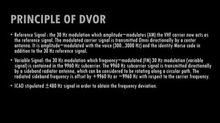 PRINCIPLE OF DVOR
• Reference Signal : the 30 Hz modulation which amplitude−modulates (AM) the VHF carrier now acts as
the reference signal. The modulated carrier signal is transmitted Omni directionally by a center
antenna. It is amplitude−modulated with the voice (300...3000 Hz) and the identity Morse code in
addition to the 30 Hz reference signal.
• Variable Signal: the 30 Hz modulation which frequency−modulated (FM) 30 Hz modulation (variable
signal) is contained in the 9960 Hz subcarrier. The 9960 Hz subcarrier signal is transmitted directionally
by a sideband radiator antenna, which can be considered to be rotating along a circular path. The
radiated sideband frequency is offset by +9960 Hz or −9960 Hz with respect to the carrier frequency.
• ICAO stipulated ±480 Hz signal in order to obtain the frequency deviation.
 