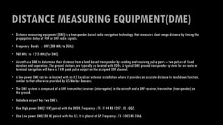 DISTANCE MEASURING EQUIPMENT(DME)
• Distance measuring equipment (DME) is a transponder-based radio navigation technology that measures slant range distance by timing the
propagation delay of VHF or UHF radio signals.
• Frequency Bands : UHF (300 MHz to 3GHz)
• 960 MHz to 1215 MHz(For DME)
• Aircraft use DME to determine their distance from a land-based transponder by sending and receiving pulse pairs – two pulses of fixed
duration and separation. The ground stations are typically co-located with VORs. A typical DME ground transponder system for en-route or
terminal navigation will have a 1 kW peak pulse output on the assigned UHF channel.
• A low-power DME can be co-located with an ILS Localizer antenna installation where it provides an accurate distance to touchdown function,
similar to that otherwise provided by ILS Marker Beacons.
• The DME system is composed of a UHF transmitter/receiver (interrogator) in the aircraft and a UHF receiver/transmitter (transponder) on
the ground.
• Vadodara airport has two DME’s.
• One High power DME(1 KW) paired with the DVOR. Frequency : TX -1144 RX-1207 . ID : QQZ.
• One Low power DME(100 W) paired with the ILS. It is placed at GP. Frequency : TX -1003 RX-1066.
 