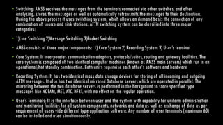 • Switching: AMSS receives the messages from the terminals connected via other switches, and after
analysing, stores the messages as well as automatically retransmits the messages to their destination.
During the above process it uses switching system, which allows on demand basis the connection of any
combination of source and sink stations. AFTN switching system can be classified into three major
categories:
• 1)Line Switching 2)Message Switching 3)Packet Switching
• AMSS consists of three major components: 1) Core System 2) Recording System 3) User’s terminal
• Core System: It incorporates communication adapters, protocols/suites, routing and gateway facilities. The
core system is composed of two identical computer machines (known as AMSS main servers) which run in an
operational/hot standby combination. Both units supervise each other‘s software and hardware
• Recording System: It has two identical mass data storage devices for storing of all incoming and outgoing
AFTN messages. It also has two identical mirrored Database servers which are operated in parallel. The
mirroring between the two database servers is performed in the background to store specified type
messages like NOTAM, MET, ATC, HFRT, with no effect on the regular operation.
• User’s Terminals: It is the interface between user and the system with capability for uniform administration
and monitoring facilities for all system components, networks and data as well as exchange of data as per
requirement of users vide different type application software. Any number of user terminals (maximum 60)
can be installed and used simultaneously.
 