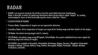 RADAR
• RADAR is an acronym coined by the US Navy from the words RAdio Detection And Ranging.
Radar is basically a means for gathering information about distant objects called “targets” by sending
electromagnetic waves at them and analysing the returns called the “echoes”.
• CLASSIFICATION OF RADARS
• Primary Radar: Cooperation of targets are not required for detection.
• Secondary Radar: Active cooperation of targets are required for finding range and other details of the targets.
• CW Radar: Can detect moving targets and it’s velocity.
• CW FM Radar: Can detect range using FM Signals. Pulsed Radar: Uses pulse modulated micro wave signals for
detecting range and velocity of targets.
• AAI RADAR’s are available at Guwahati, Ahmedabad, Berhampur, Nagpur, Varanasi, Mangalore, Hyderabad ,
Bangalore, Kolkata, Chennai, Bellary, Vizag, Katihar, Jharsuguda, Bhopal, Porbandar , Udaipur, Mumbai,
Trivandrum, and Delhi.
 