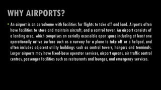 WHY AIRPORTS?
• An airport is an aerodrome with facilities for flights to take off and land. Airports often
have facilities to store and maintain aircraft, and a control tower. An airport consists of
a landing area, which comprises an aerially accessible open space including at least one
operationally active surface such as a runway for a plane to take off or a helipad, and
often includes adjacent utility buildings such as control towers, hangars and terminals.
Larger airports may have fixed-base operator services, airport aprons, air traffic control
centres, passenger facilities such as restaurants and lounges, and emergency services.
 