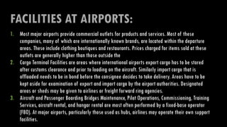 FACILITIES AT AIRPORTS:
1. Most major airports provide commercial outlets for products and services. Most of these
companies, many of which are internationally known brands, are located within the departure
areas. These include clothing boutiques and restaurants. Prices charged for items sold at these
outlets are generally higher than those outside the
2. Cargo Terminal Facilities are areas where international airports export cargo has to be stored
after customs clearance and prior to loading on the aircraft. Similarly import cargo that is
offloaded needs to be in bond before the consignee decides to take delivery. Areas have to be
kept aside for examination of export and import cargo by the airport authorities. Designated
areas or sheds may be given to airlines or freight forward ring agencies.
3. Aircraft and Passenger Boarding Bridges Maintenance, Pilot Operations, Commissioning, Training
Services, aircraft rental, and hangar rental are most often performed by a fixed-base operator
(FBO). At major airports, particularly those used as hubs, airlines may operate their own support
facilities.
 