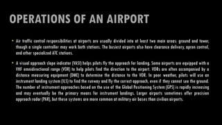 OPERATIONS OF AN AIRPORT
• Air traffic control responsibilities at airports are usually divided into at least two main areas: ground and tower,
though a single controller may work both stations. The busiest airports also have clearance delivery, apron control,
and other specialized ATC stations.
• A visual approach slope indicator (VASI) helps pilots fly the approach for landing. Some airports are equipped with a
VHF omnidirectional range (VOR) to help pilots find the direction to the airport. VORs are often accompanied by a
distance measuring equipment (DME) to determine the distance to the VOR. In poor weather, pilots will use an
instrument landing system (ILS) to find the runway and fly the correct approach, even if they cannot see the ground.
The number of instrument approaches based on the use of the Global Positioning System (GPS) is rapidly increasing
and may eventually be the primary means for instrument landings. Larger airports sometimes offer precision
approach radar (PAR), but these systems are more common at military air bases than civilian airports.
 