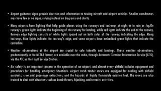 • Airport guidance signs provide direction and information to taxiing aircraft and airport vehicles. Smaller aerodromes
may have few or no signs, relying instead on diagrams and charts.
• Many airports have lighting that help guide planes using the runways and taxiways at night or in rain or fog.On
runways, green lights indicate the beginning of the runway for landing, while red lights indicate the end of the runway.
Runway edge lighting consists of white lights spaced out on both sides of the runway, indicating the edge. Along
taxiways, blue lights indicate the taxiway's edge, and some airports have embedded green lights that indicate the
centerline.
• Weather observations at the airport are crucial to safe takeoffs and landings. These weather observations,
predominantly in the METAR format, are available over the radio, through Automatic Terminal Information Service (ATIS),
via the ATC or the Flight Service Station.
• Air safety is an important concern in the operation of an airport, and almost every airfield includes equipment and
procedures for handling emergency situations. Airport crash tender crews are equipped for dealing with airfield
accidents, crew and passenger extractions, and the hazards of highly flammable aviation fuel. The crews are also
trained to deal with situations such as bomb threats, hijacking, and terrorist activities.
 