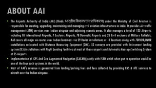 ABOUT AAI
• The Airports Authority of India (AAI) (Hindi: भारतीय विमानपत्तन प्राविकरण) under the Ministry of Civil Aviation is
responsible for creating, upgrading, maintaining and managing civil aviation infrastructure in India. It provides Air traffic
management (ATM) services over Indian airspace and adjoining oceanic areas. It also manages a total of 125 Airports,
including 18 International Airports, 7 Customs Airports, 78 Domestic Airports and 26 Civil enclaves at Military Airfields.
AAI covers all major air-routes over Indian landmass via 29 Radar installations at 11 locations along with 700VOR/DVOR
installations co-located with Distance Measuring Equipment (DME). 52 runways are provided with Instrument landing
system (ILS) installations with Night Landing Facilities at most of these airports and Automatic Message Switching System
at 15 Airports.
• Implementation of GPS And Geo Augmented Navigation (GAGAN) jointly with ISRO which when put to operation would be
one of the four such systems in the world.
• Most of AAI's revenue is generated from landing/parking fees and fees collected by providing CNS & ATC services to
aircraft over the Indian airspace.
 