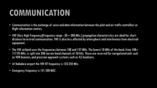 COMMUNICATION
• Communication is the exchange of voice and data information between the pilot and air traffic controllers or
flight information centres.
• VHF (Very High Frequency)(Frequency range : 30 – 300 Mhz.) propogation characteristics are ideal for short-
distance terrestrial communication. VHF is also less affected by atmospheric and interference from electrical
equipment.
• The VHF airband uses the frequencies between 108 and 137 MHz. The lowest 10 MHz of the band, from 108–
117.95 MHz, is split into 200 narrow-band channels of 50 kHz. These are reserved for navigational aids such
as VOR beacons, and precision approach systems such as ILS localizers.
• At Vadodara airport the VHF RT frequency is 123.250 Mhz.
• Emergency frequency is 121.500 MHZ.
 