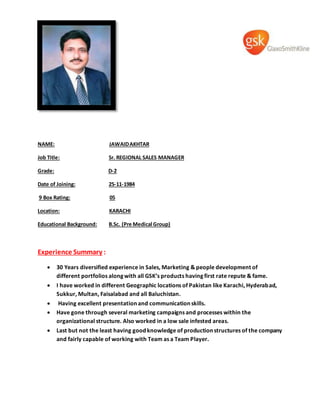 NAME: JAWAIDAKHTAR
Job Title: Sr. REGIONAL SALES MANAGER
Grade: D-2
Date of Joining: 25-11-1984
9 Box Rating: 05
Location: KARACHI
Educational Background: B.Sc. (Pre Medical Group)
Experience Summary :
 30 Years diversified experience in Sales, Marketing & people development of
different portfolios along with all GSK’s products having first rate repute & fame.
 I have worked in different Geographic locations of Pakistan like Karachi, Hyderabad,
Sukkur, Multan, Faisalabad and all Baluchistan.
 Having excellent presentation and communication skills.
 Have gone through several marketing campaigns and processes within the
organizational structure. Also worked in a low sale infested areas.
 Last but not the least having good knowledge of production structures of the company
and fairly capable of working with Team as a Team Player.
 