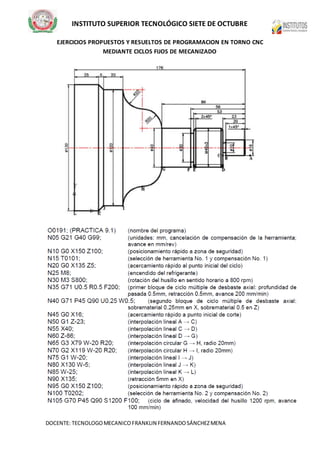 INSTITUTO SUPERIOR TECNOLÓGICO SIETE DE OCTUBRE
DOCENTE: TECNOLOGOMECANICOFRANKLIN FERNANDOSÁNCHEZMENA
EJERCICIOS PROPUESTOS Y RESUELTOS DE PROGRAMACION EN TORNO CNC
MEDIANTE CICLOS FIJOS DE MECANIZADO
 