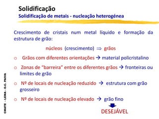 CMATE
-
LEMA
-
O.C.
PAIVA
Solidificação
Solidificação de metais - nucleação heterogénea
Crescimento de cristais num metal líquido e formação da
estrutura de grão:
núcleos (crescimento)  grãos
o Grãos com diferentes orientações  material policristalino
o Zonas de “barreira” entre os diferentes grãos  fronteiras ou
limites de grão
o Nº de locais de nucleação reduzido  estrutura com grão
grosseiro
o Nº de locais de nucleação elevado  grão fino
DESEJÁVEL
 