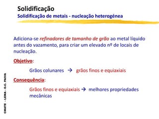 CMATE
-
LEMA
-
O.C.
PAIVA
Solidificação
Solidificação de metais - nucleação heterogénea
Adiciona-se refinadores de tamanho de grão ao metal líquido
antes do vazamento, para criar um elevado nº de locais de
nucleação.
Objetivo:
Grãos colunares  grãos finos e equiaxiais
Consequência:
Grãos finos e equiaxiais  melhores propriedades
mecânicas
 