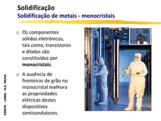 CMATE
-
LEMA
-
O.C.
PAIVA
Solidificação
Solidificação de metais - monocristais
o Os componentes
sólidos eletrónicos,
tais como, transistores
e díodos são
constituídos por
monocristais.
o A ausência de
fronteiras de grão no
monocristal melhora
as propriedades
elétricas destes
dispositivos
semicondutores.
 