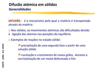 CMATE
-
LEMA
-
O.C.
PAIVA
Difusão atómica em sólidos
Generalidades
DIFUSÃO - é o mecanismo pelo qual a matéria é transportada
através da matéria.
o Nos sólidos, os movimentos atómicos são dificultados devido
à ligação dos átomos nas posições de equilíbrio.
o Exemplos de reações no estado sólido:
 precipitação de uma segunda fase a partir de uma
solução sólida
 nucleação e crescimento de novos grãos, durante a
recristalização de um metal deformado a frio
 