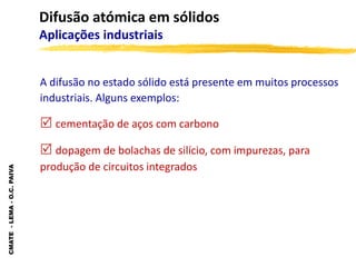 CMATE
-
LEMA
-
O.C.
PAIVA
Difusão atómica em sólidos
Aplicações industriais
A difusão no estado sólido está presente em muitos processos
industriais. Alguns exemplos:
 cementação de aços com carbono
 dopagem de bolachas de silício, com impurezas, para
produção de circuitos integrados
 