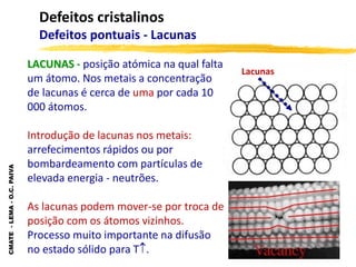 CMATE
-
LEMA
-
O.C.
PAIVA
Defeitos cristalinos
Defeitos pontuais - Lacunas
LACUNAS - posição atómica na qual falta
um átomo. Nos metais a concentração
de lacunas é cerca de uma por cada 10
000 átomos.
Introdução de lacunas nos metais:
arrefecimentos rápidos ou por
bombardeamento com partículas de
elevada energia - neutrões.
As lacunas podem mover-se por troca de
posição com os átomos vizinhos.
Processo muito importante na difusão
no estado sólido para T.
Lacunas
 