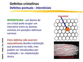 CMATE
-
LEMA
-
O.C.
PAIVA
Defeitos cristalinos
Defeitos pontuais - intersticiais
INTERSTICIAIS - um átomo de
um cristal pode ocupar um
interstício entre os átomos
vizinhos em posições atómicas
normais
Estes defeitos não ocorrem
naturalmente devido à distorção
que provocam na rede, mas
podem ser introduzidos por
irradiação – ex. implantação
iónica
Intersticial
 